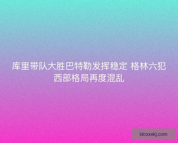 库里带队大胜巴特勒发挥稳定 格林六犯西部格局再度混乱