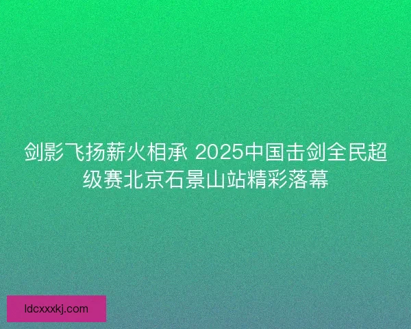 剑影飞扬薪火相承 2025中国击剑全民超级赛北京石景山站精彩落幕