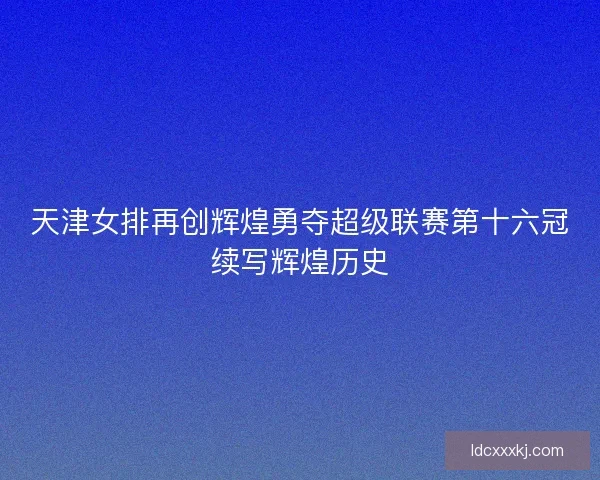 天津女排再创辉煌勇夺超级联赛第十六冠续写辉煌历史